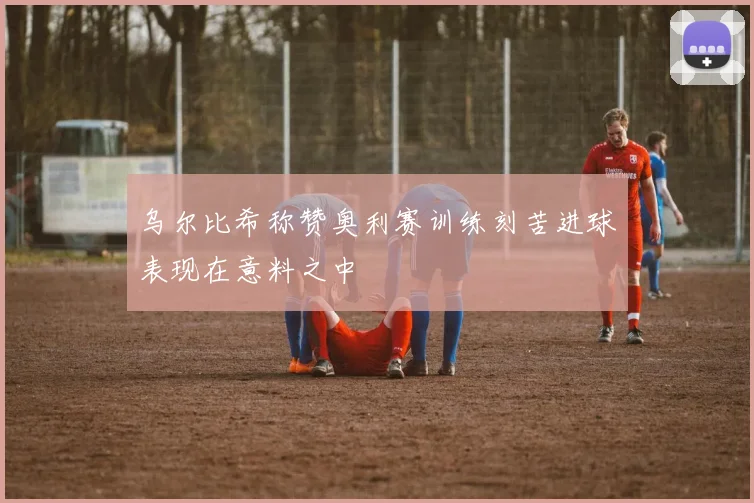 乌尔比希称赞奥利赛训练刻苦进球表现在意料之中