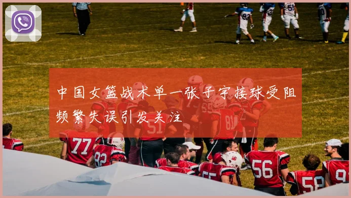 中国女篮战术单一张子宇接球受阻频繁失误引发关注