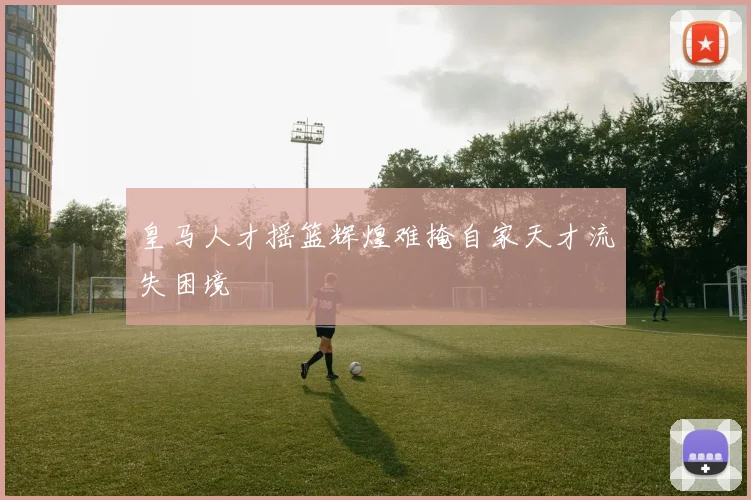 皇马人才摇篮辉煌难掩自家天才流失困境