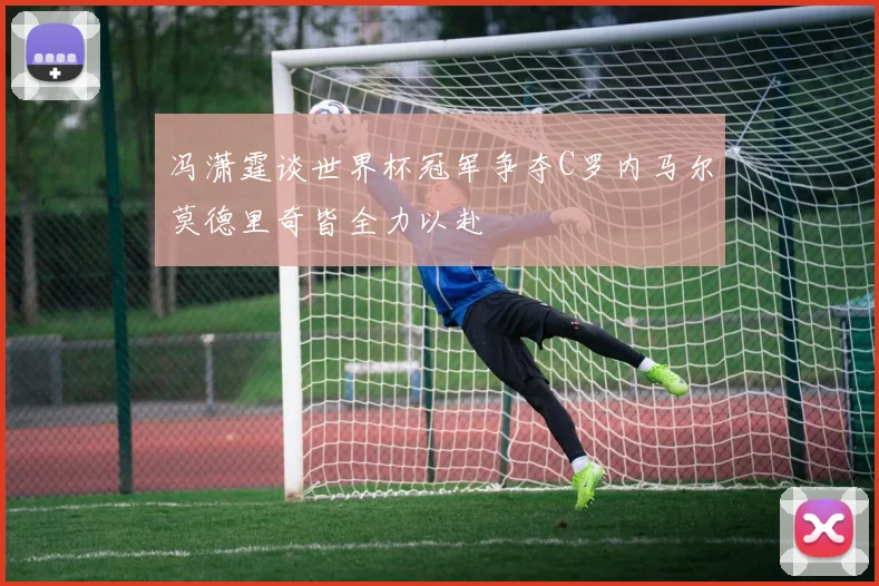 冯潇霆谈世界杯冠军争夺C罗内马尔莫德里奇皆全力以赴