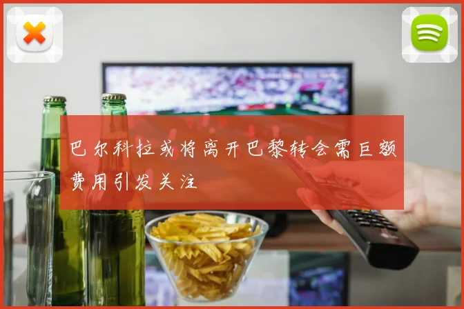 巴尔科拉或将离开巴黎转会需巨额费用引发关注