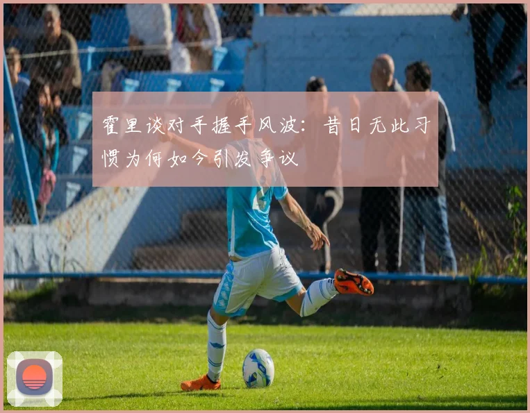 霍里谈对手握手风波：昔日无此习惯为何如今引发争议