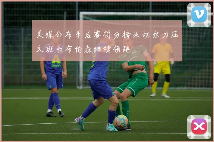 美媒公布季后赛得分榜米切尔力压文班和布伦森继续领跑