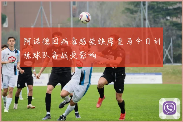 阿诺德因病毒感染缺席皇马今日训练球队备战受影响