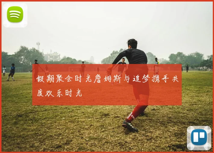 假期聚会时光詹姆斯与追梦携手共度欢乐时光