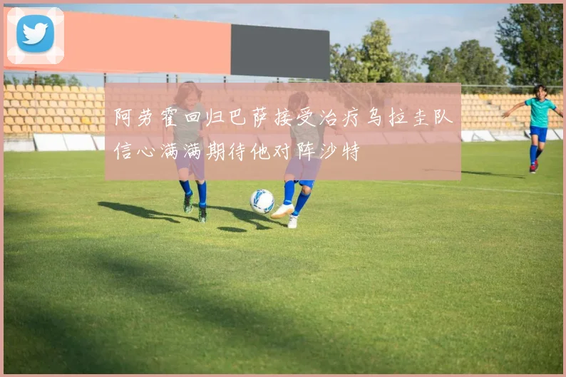 阿劳霍回归巴萨接受治疗乌拉圭队信心满满期待他对阵沙特