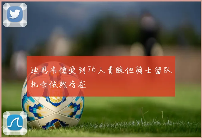 迪恩韦德受到76人青睐但骑士留队机会依然存在