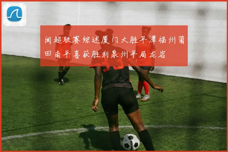 闽超联赛综述厦门大胜平潭福州莆田南平喜获胜利泉州平局龙岩