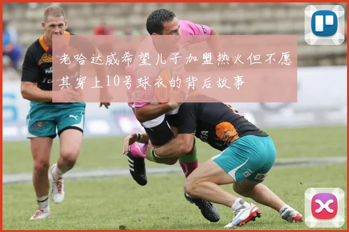 老哈达威希望儿子加盟热火但不愿其穿上10号球衣的背后故事
