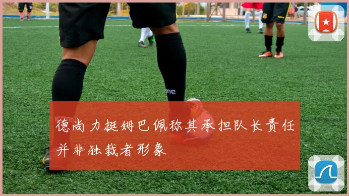 德尚力挺姆巴佩称其承担队长责任并非独裁者形象